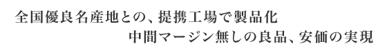 全国優良名産地との、提携工場で製品化、中間マージン無しの良品、安価の実現