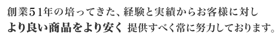 創業45年の培ってきた、経験と実績からお客様に対しより良い商品をより安く提供すべく常に努力しております。